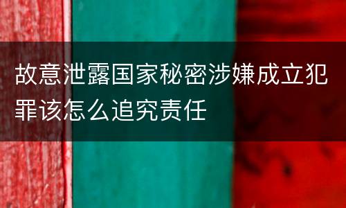 故意泄露国家秘密涉嫌成立犯罪该怎么追究责任