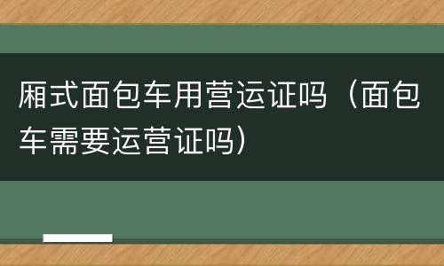 厢式面包车用营运证吗（面包车需要运营证吗）