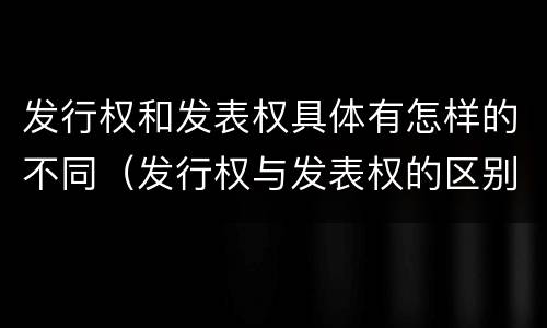 发行权和发表权具体有怎样的不同（发行权与发表权的区别）