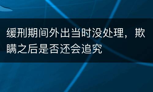 缓刑期间外出当时没处理，欺瞒之后是否还会追究