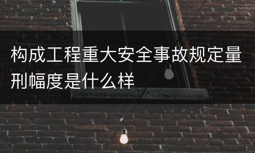 构成工程重大安全事故规定量刑幅度是什么样
