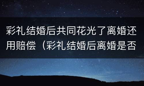 彩礼结婚后共同花光了离婚还用赔偿（彩礼结婚后离婚是否返还）