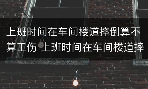 上班时间在车间楼道摔倒算不算工伤 上班时间在车间楼道摔倒算不算工伤