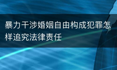 暴力干涉婚姻自由构成犯罪怎样追究法律责任