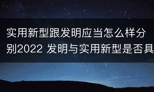 实用新型跟发明应当怎么样分别2022 发明与实用新型是否具有实用性