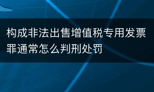 构成非法出售增值税专用发票罪通常怎么判刑处罚