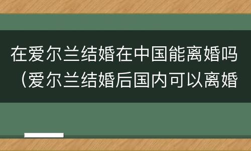 在爱尔兰结婚在中国能离婚吗（爱尔兰结婚后国内可以离婚吗）