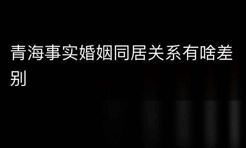 青海事实婚姻同居关系有啥差别