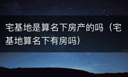宅基地是算名下房产的吗（宅基地算名下有房吗）
