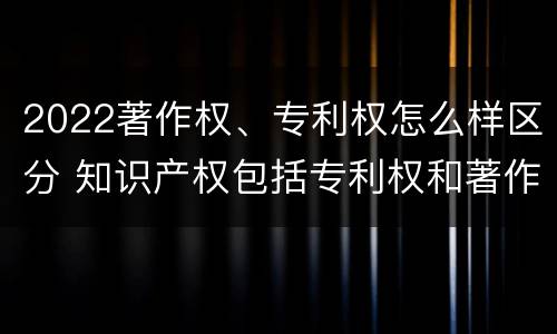 2022著作权、专利权怎么样区分 知识产权包括专利权和著作权吗