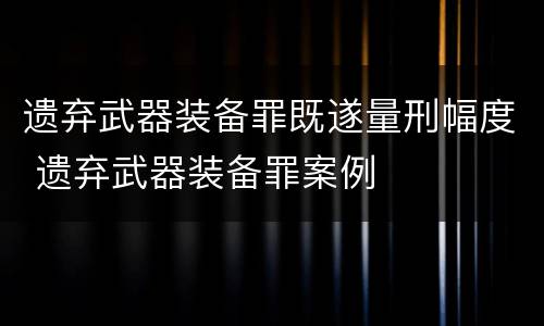 遗弃武器装备罪既遂量刑幅度 遗弃武器装备罪案例