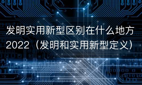 发明实用新型区别在什么地方2022（发明和实用新型定义）