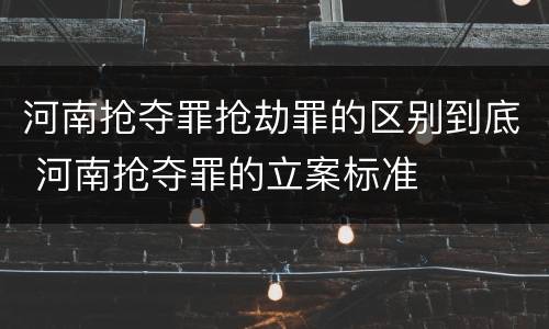 河南抢夺罪抢劫罪的区别到底 河南抢夺罪的立案标准