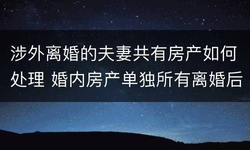 涉外离婚的夫妻共有房产如何处理 婚内房产单独所有离婚后怎么处理