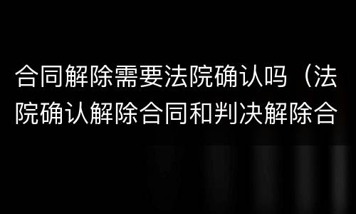 合同解除需要法院确认吗（法院确认解除合同和判决解除合同）