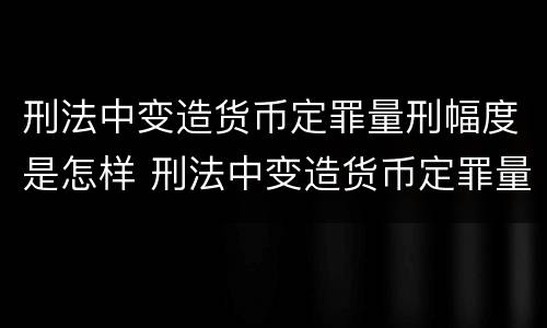 刑法中变造货币定罪量刑幅度是怎样 刑法中变造货币定罪量刑幅度是怎样计算的