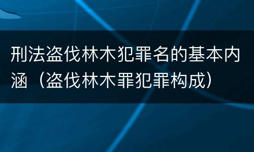 刑法盗伐林木犯罪名的基本内涵（盗伐林木罪犯罪构成）