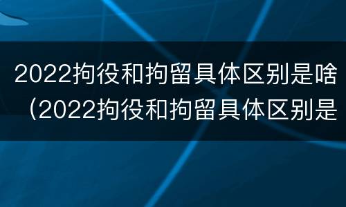 2022拘役和拘留具体区别是啥（2022拘役和拘留具体区别是啥呀）