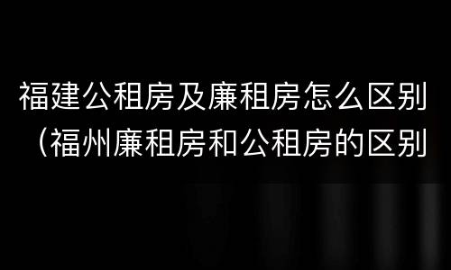 福建公租房及廉租房怎么区别（福州廉租房和公租房的区别）