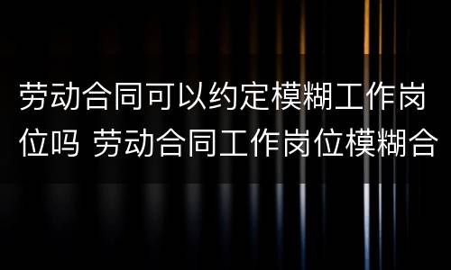 劳动合同可以约定模糊工作岗位吗 劳动合同工作岗位模糊合法吗