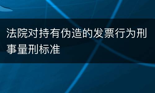 法院对持有伪造的发票行为刑事量刑标准