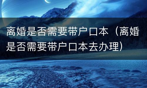 离婚是否需要带户口本（离婚是否需要带户口本去办理）