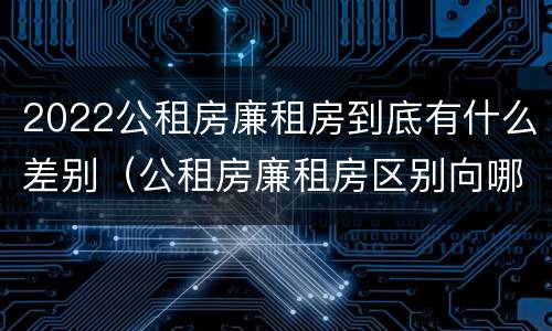 2022公租房廉租房到底有什么差别（公租房廉租房区别向哪儿申请）