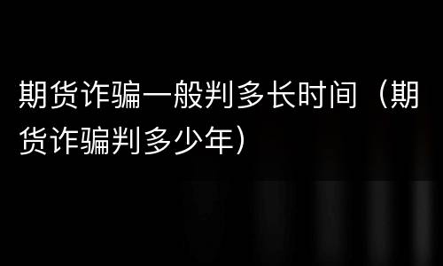 期货诈骗一般判多长时间（期货诈骗判多少年）