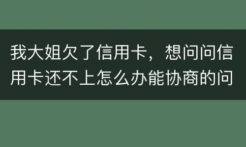 我大姐欠了信用卡，想问问信用卡还不上怎么办能协商的问题