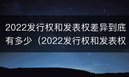 2022发行权和发表权差异到底有多少(2022发行权和发表权差异到底有多少个)