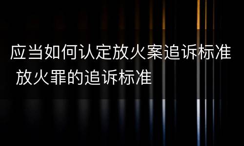 应当如何认定放火案追诉标准 放火罪的追诉标准