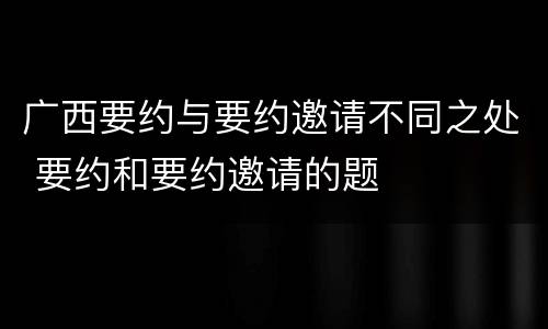 广西要约与要约邀请不同之处 要约和要约邀请的题