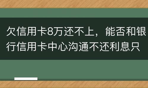 欠信用卡8万还不上，能否和银行信用卡中心沟通不还利息只还本金