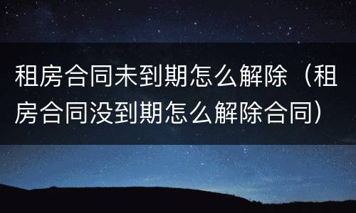 租房合同未到期怎么解除（租房合同没到期怎么解除合同）