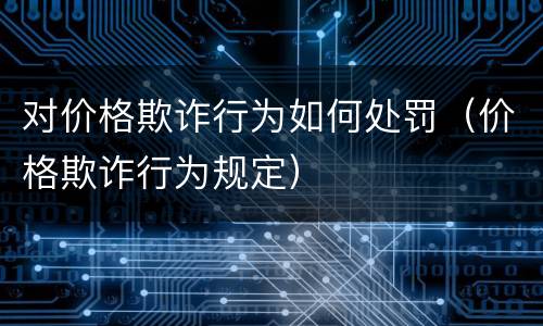 对价格欺诈行为如何处罚（价格欺诈行为规定）
