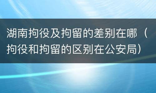 湖南拘役及拘留的差别在哪（拘役和拘留的区别在公安局）