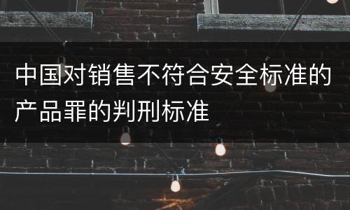 中国对销售不符合安全标准的产品罪的判刑标准