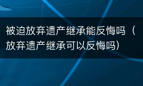 被迫放弃遗产继承能反悔吗（放弃遗产继承可以反悔吗）