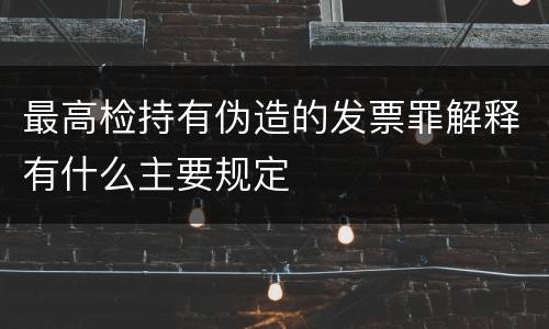最高检持有伪造的发票罪解释有什么主要规定