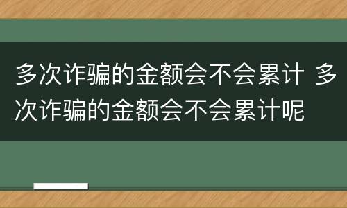 多次诈骗的金额会不会累计 多次诈骗的金额会不会累计呢