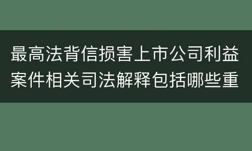 最高法背信损害上市公司利益案件相关司法解释包括哪些重要内容