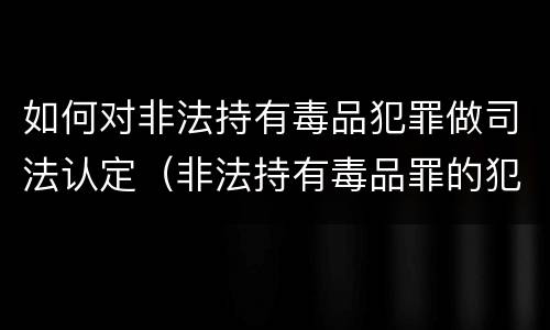 如何对非法持有毒品犯罪做司法认定（非法持有毒品罪的犯罪构成）