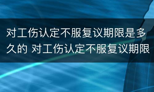 对工伤认定不服复议期限是多久的 对工伤认定不服复议期限是多久的法律规定
