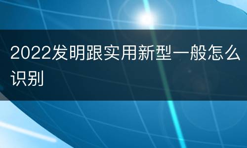 2022发明跟实用新型一般怎么识别