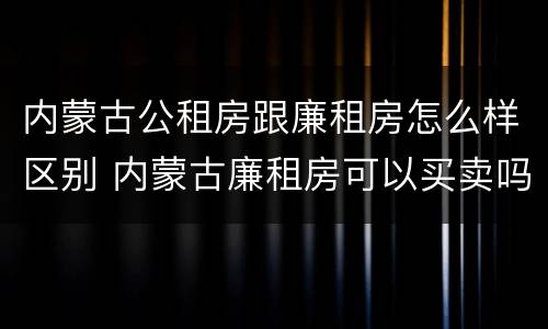 内蒙古公租房跟廉租房怎么样区别 内蒙古廉租房可以买卖吗