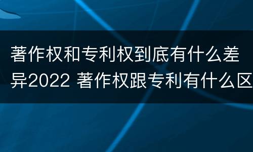 著作权和专利权到底有什么差异2022 著作权跟专利有什么区别