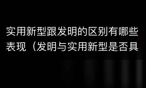 实用新型跟发明的区别有哪些表现（发明与实用新型是否具有实用性）