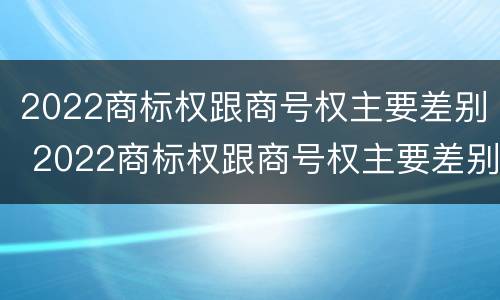 2022商标权跟商号权主要差别 2022商标权跟商号权主要差别在哪