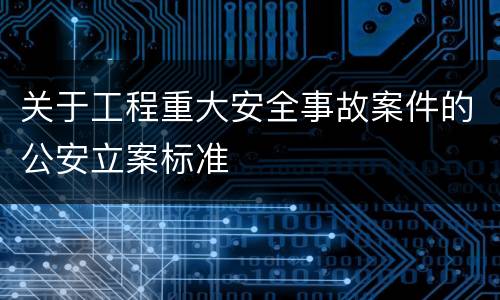 关于工程重大安全事故案件的公安立案标准
