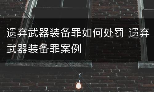 遗弃武器装备罪如何处罚 遗弃武器装备罪案例